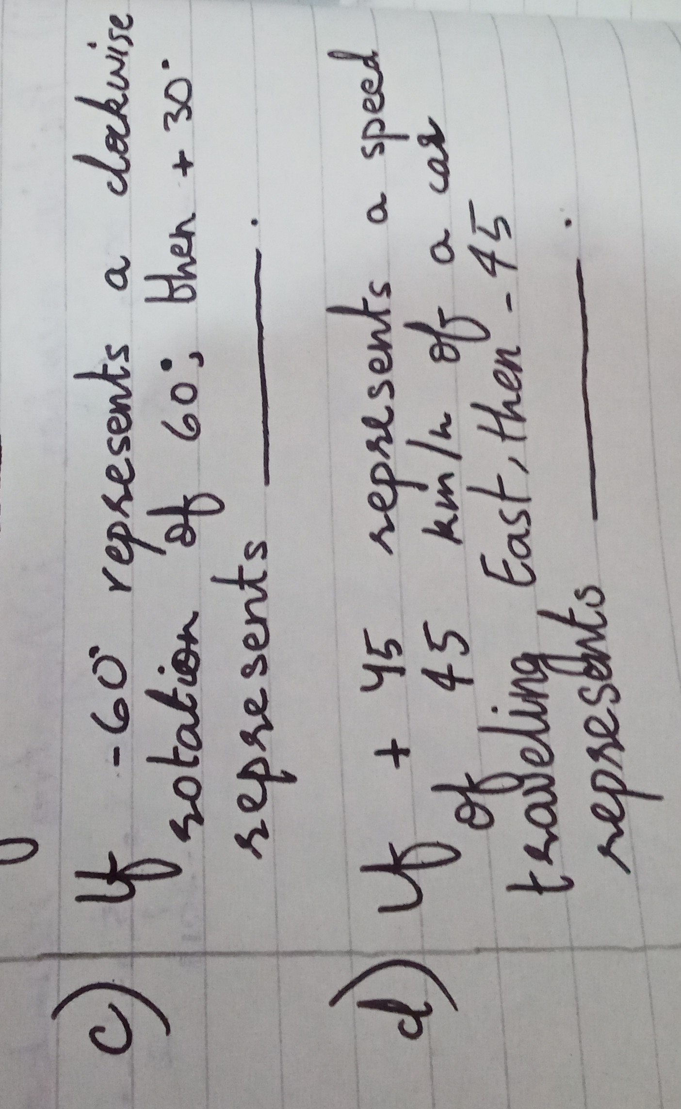c) if -60^∘ represents a clackise rotation of 60 ; then +30^∘ represents
d) Uf +45 represents a speed of 45  km / h of a car roveling, East, then -45 represents