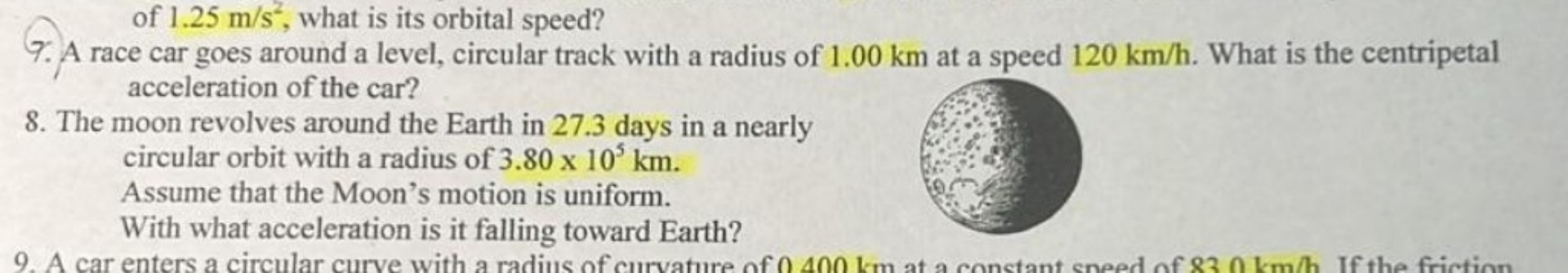 of 1.25 m/s², what is its orbital speed?
7. A race car goes around a level, circular track with a radius of 1.00 km at a speed 120 km/h. What is the centripetal acceleration of the car?
8. The moon revolves around the Earth in 27.3 days in a nearly circular orbit with a radius of 3.80 x 10? km. Assume that the Moon's motion is uniform. With what acceleration is it falling toward Earth?
9. A car enters a circular curve with a radius of curvature of 0.400 km at a constant speed of 83.0 km/h. If the friction