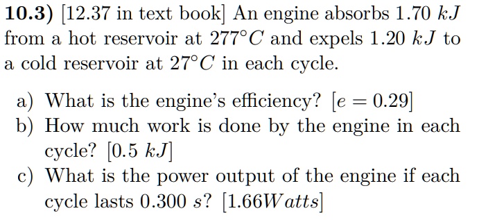 An engine absorbs 1.70 kJ from a hot reservoir at 277°C and expels 1.20 kJ to a cold reservoir at 27°C in each cycle.

a) What is the engine's efficiency? [e = 0.29]
b) How much work is done by the engine in each cycle? [0.5 kJ]
c) What is the power output of the engine if each cycle lasts 0.300 s? [1.66 Watts]