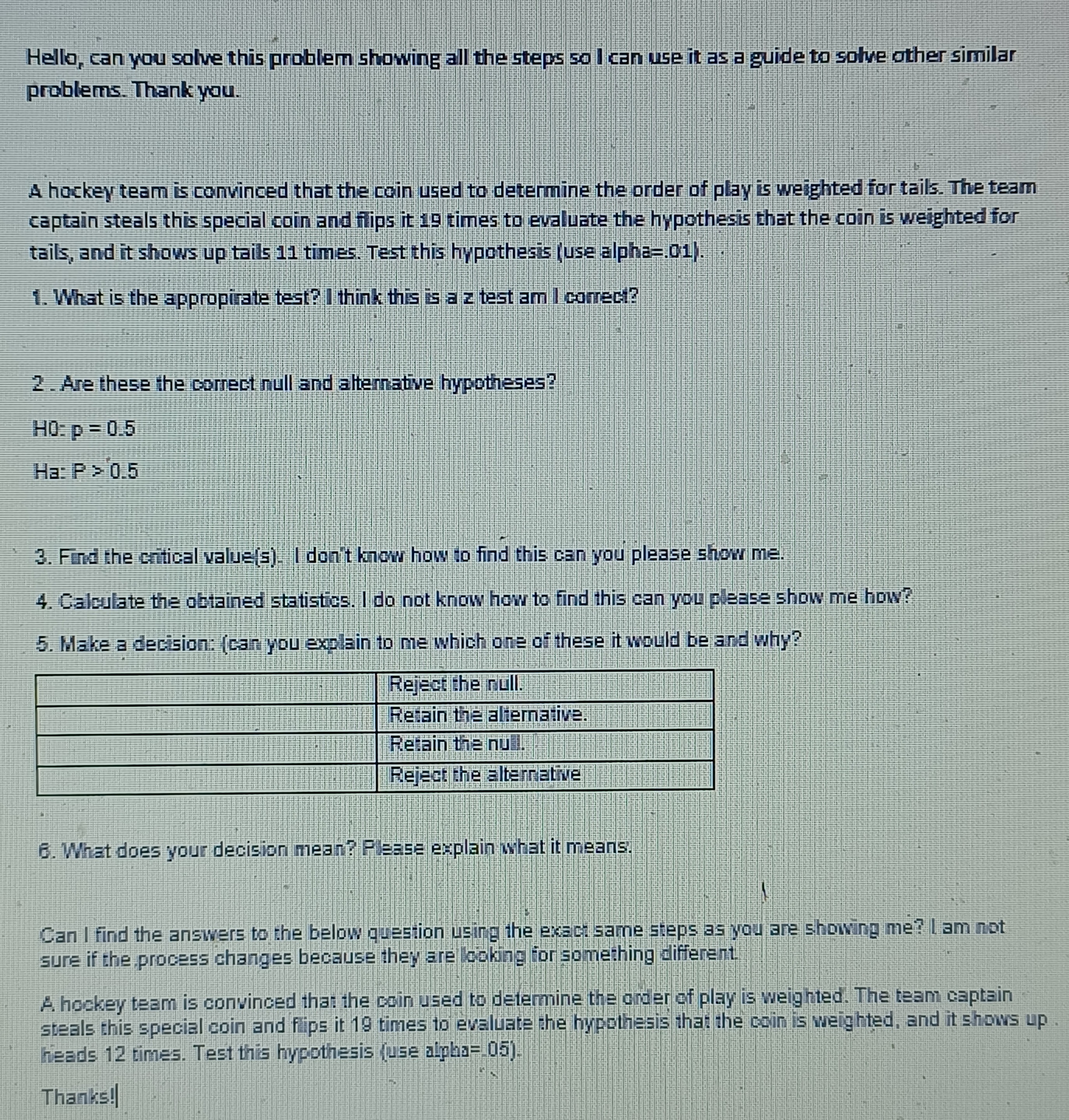 A hockey team is convinced that the coin used to determine the order of play is weighted for tails. The team captain steals this special coin and flips it 19 times to evaluate the hypothesis that the coin is weighted for tails, and it shows up tails 11 times. Test this hypothesis (use alpha=.01).

1. What is the appropirate test? I think this is a z test am I correct?

2. Are these the correct null and alternative hypotheses?

H0: p = 0.5
Ha: P > 0.5

3. Find the critical value(s). I don't know how to find this can you please show me.
4. Calculate the obtained statistics. I do not know how to find this can you please show me how?
5. Make a decision: (can you explain to me which one of these it would be and why?)

Reject the null.
Retain the alternative.
Retain the null.
Reject the alternative

6. What does your decision mean? Please explain what it means.

A hockey team is convinced that the coin used to determine the order of play is weighted. The team captain steals this special coin and flips it 19 times to evaluate the hypothesis that the coin is weighted, and it shows up heads 12 times. Test this hypothesis (use alpha=.05).