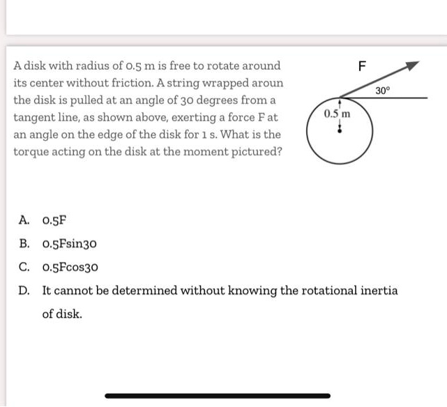 A disk with radius of 0.5 m is free to rotate around its center without friction. A string wrapped aroun the disk is pulled at an angle of 30 degrees from a tangent line, as shown above, exerting a force F at an angle on the edge of the disk for 1 s. What is the torque acting on the disk at the moment pictured?

A. 0.5F
B. 0.5Fsin30
C. 0.5Fcos30
D. It cannot be determined without knowing the rotational inertia of disk.