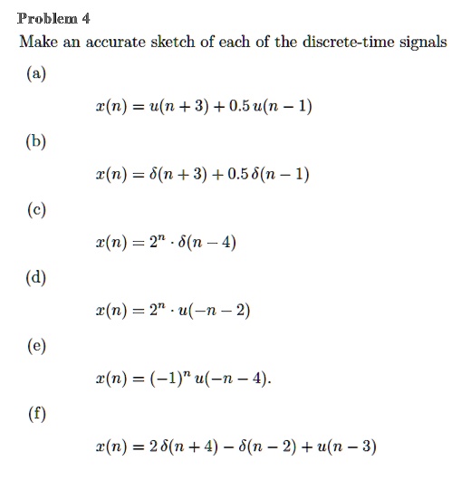Make an accurate sketch of each of the discrete-time signals
(a)
x(n) = u(n + 3) + 0.5 u(n - 1)
(b)
x(n) = ?(n + 3) + 0.5 ?(n - 1)
(c)
x(n) = 2^n ? ?(n - 4)
(d)
x(n) = 2^n ? u(-n - 2)
(e)
x(n) = (-1)^n u(-n - 4).
(f)
x(n) = 2 ?(n + 4) - ?(n - 2) + u(n - 3)