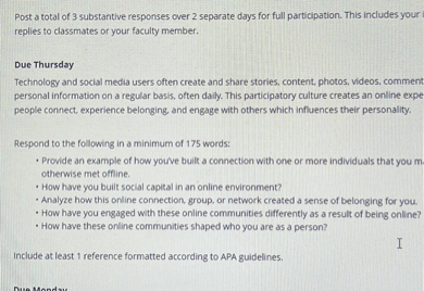 Post a total of 3 substantive responses over 2 separate days for full participation. This includes your replies to classmates or your faculty member.

Due Thursday
Technology and social media users often create and share stories, content, photos, videos, comment personal information on a regular basis, often daily. This participatory culture creates an online expe people connect, experience belonging, and engage with others which influences their personality.

Respond to the following in a minimum of 175 words:
• Provide an example of how you've built a connection with one or more individuals that you m otherwise met offline.
• How have you built social capital in an online environment?
• Analyze how this online connection, group, or network created a sense of belonging for you.
• How have you engaged with these online communities differently as a result of being online?
• How have these online communities shaped who you are as a person?

Include at least 1 reference formatted according to APA guidelines.