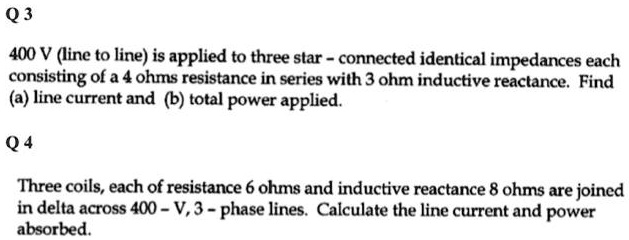 Q3
400 V (line to line) is applied to three star - connected identical impedances each
consisting of a 4 ohms resistance in series with 3 ohm inductive reactance. Find
(a) line current and (b) total power applied.
Q4
Three coils, each of resistance 6 ohms and inductive reactance 8 ohms are joined
in delta across 400-V, 3-phase lines. Calculate the line current and power
absorbed.