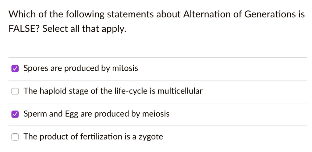 Which of the following statements about Alternation of Generations is FALSE? Select all that apply.
Spores are produced by mitosis
The haploid stage of the life-cycle is multicellular
Sperm and Egg are produced by meiosis
The product of fertilization is a zygote