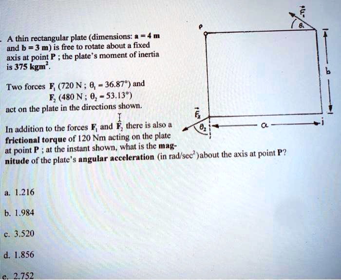 A thin rectangular plate (dimensions: a = 4 m and b = 3 m) is free to rotate about a fixed axis at point P ; the plate's moment of inertia is 375 kgm².
Two forces F? (720 N ; ?? = 36.87°) and F? (480 N ; ?? = 53.13°) act on the plate in the directions shown.
In addition to the forces F? and F? there is also a frictional torque of 120 Nm acting on the plate at point P ; at the instant shown, what is the magnitude of the plate's angular acceleration (in rad/sec²) about the axis at point P?
a. 1.216
b. 1.984
c. 3.520
d. 1.856
e. 2.752
