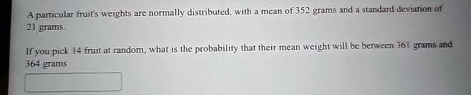 A particular fruit's weights are normally distributed, with a mean of 352 grams and a standard deviation of 21 grams.
If you pick 14 fruit at random, what is the probability that their mean weight will be between 361 grams and 364 grams