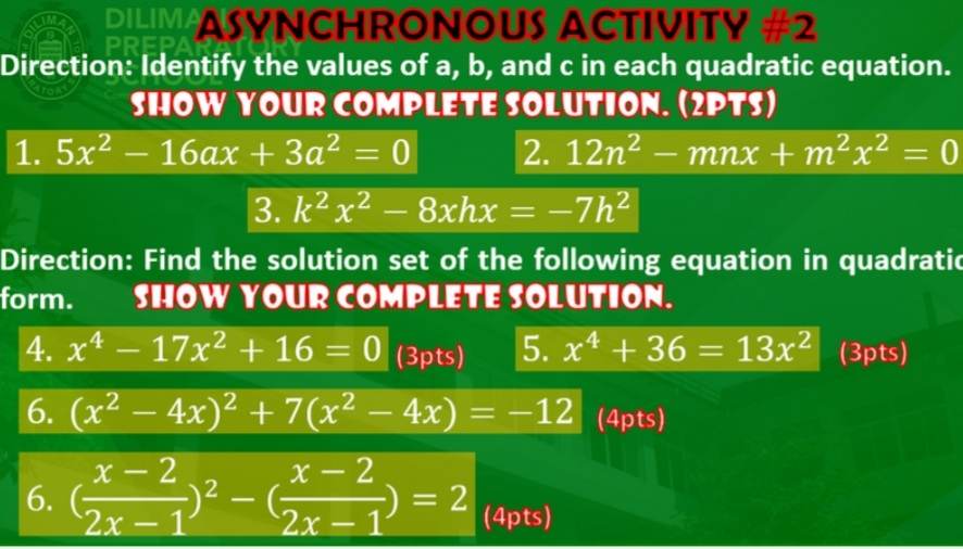 ASYNCHRONOUS ACTIVITY #2
Direction: Identify the values of a, b, and c in each quadratic equation.
SHOW YOUR COMPLETE SOLUTION.
1. 5x" - 16ax + 3a" = 0
2. 12n" - mnx + m"x" = 0
3. k"x" - 8xhx = -7h"
Direction: Find the solution set of the following equation in quadratic form.
SHOW YOUR COMPLETE SOLUTION.
4. x? - 17x" + 16 = 0
5. x? + 36 = 13x"
6. (x" - 4x)" + 7(x" - 4x) = -12
6. ((x-2)/(2x-1))" - ((x-2)/(2x-1)) = 2