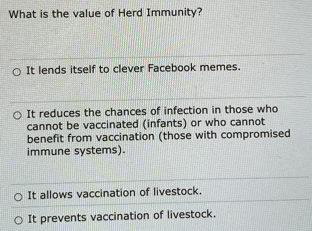 What is the value of Herd Immunity?

It lends itself to clever Facebook memes.

It reduces the chances of infection in those who
cannot be vaccinated (infants) or who cannot
benefit from vaccination (those with compromised
immune systems).

It allows vaccination of livestock.

It prevents vaccination of livestock.