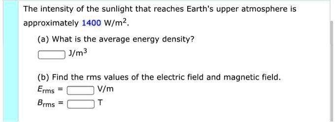 The intensity of the sunlight that reaches Earth's upper atmosphere is approximately 1400 W/m2.
(a) What is the average energy density?
J/m3
(b) Find the rms values of the electric field and magnetic field.
Erms = V/m
Brms = T