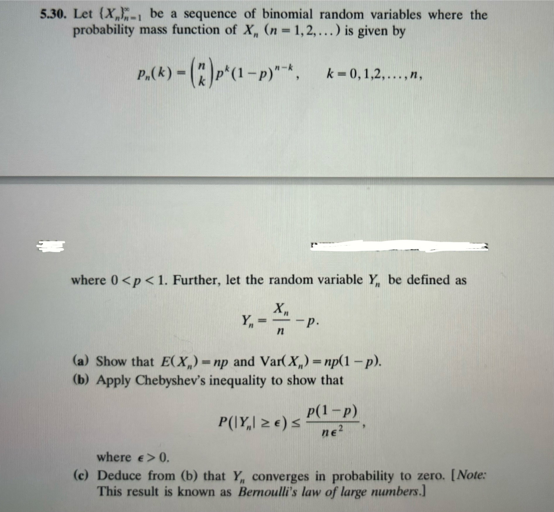 5.30. Let ( leftXnightn=1^infty ) be a sequence of binomial random variables where the probability mass function of ( Xn(n=1,2, ldots) ) is given by
[
pn(k)=inomnk p^k(1-p)^n-k, quad k=0,1,2, ldots, n,
]
where ( 0<p<1 ). Further, let the random variable ( Yn ) be defined as
[
Yn=fracXnn-p
]
(a) Show that ( Eleft(Xnight)=n p ) and ( operatornameVarleft(Xnight)=n p(1-p) ).
(b) Apply Chebyshev's inequality to show that
[
Pleft(left|Ynight| geq epsilonight) leq fracp(1-p)n epsilon^2,
]
where ( epsilon>0 ).
(c) Deduce from (b) that ( Yn ) converges in probability to zero. [Note: This result is known as Bernoulli's law of large numbers.]