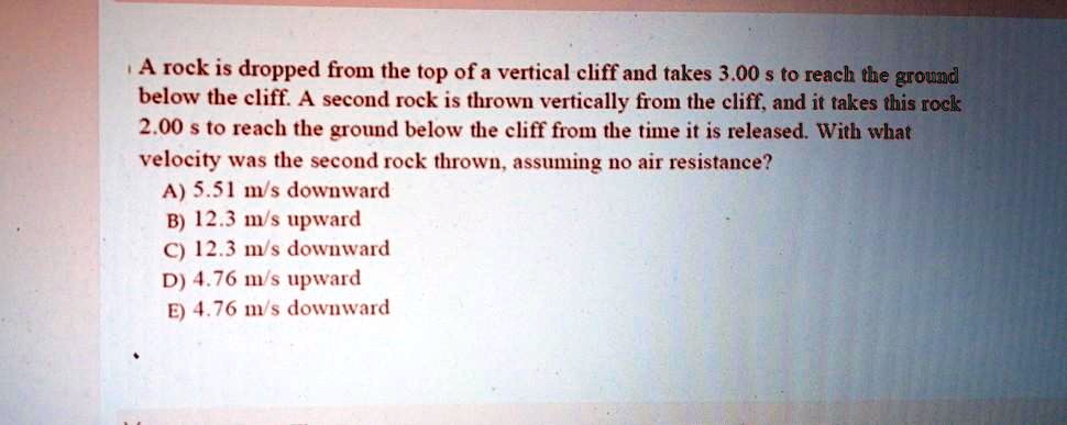 A rock is dropped from the top of a vertical cliff and takes 3.00 s to reach the ground below the cliff. A second rock is thrown vertically from the cliff, and it takes this rock 2.00 s to reach the ground below the cliff from the time it is released. With what velocity was the second rock thrown, assuming no air resistance?
A) 5.51 m/s downward
B) 12.3 m/s upward
C) 12.3 m/s downward
D) 4.76 m/s upward
E) 4.76 m/s downward