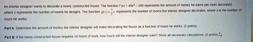 An interior designer wants to decorate a newly constructed house. The function f(x) = 49x^2 - 200 represents the amount of money he earns per room decorated, where x represents the number of rooms he designs. The function g(x) = (1)/(7)x represents the number of rooms the interior designer decorates, where x is the number of hours he works.

Part A: Determine the amount of money the interior designer will make decorating the house as a function of hours he works. (5 points)

Part B: If the newly constructed house requires 50 hours of work, how much will the interior designer earn? Show all necessary calculations. (5 points)