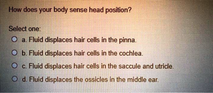 How does your body sense head position?

Select one:
a. Fluid displaces hair cells in the pinna.
b. Fluid displaces hair cells in the cochlea.
c. Fluid displaces hair cells in the saccule and utricle.
d. Fluid displaces the ossicles in the middle ear.