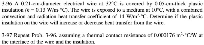 3-96 A 0.21-cm-diameter electrical wire at 32°C is covered by 0.05-cm-thick plastic insulation (k = 0.13 W/m·°C). The wire is exposed to a medium at 10°C, with a combined convection and radiation heat transfer coefficient of 14 W/m²·°C. Determine if the plastic insulation on the wire will increase or decrease heat transfer from the wire.

3-97 Repeat Prob. 3-96. assuming a thermal contact resistance of 0.000176 m²·°C/W at the interface of the wire and the insulation.