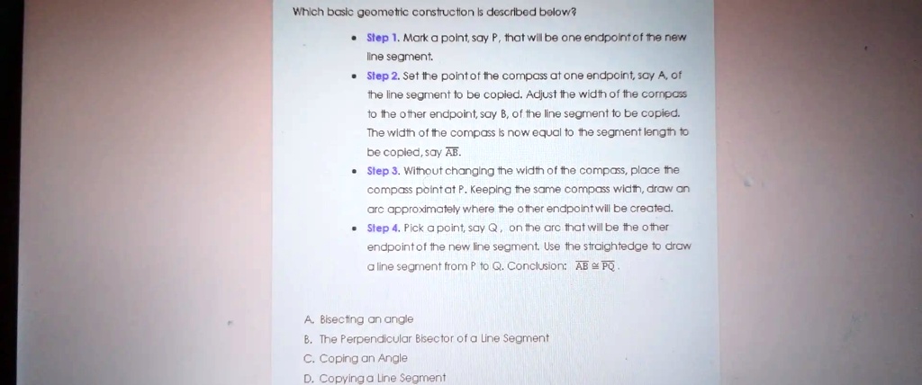 Which basic geometric construction is described below?
Step 1. Mark a point, say P, that will be one endpoint of the new
line segment.
Step 2. Set the point of the compass at one endpoint, say A, of
the line segment to be copied. Adjust the width of the compass
to the other endpoint, say B, of the line segment to be copied.
The width of the compass is now equal to the segment length to
be copied, say AB.
Step 3. Without changing the width of the compass, place the
compass point at P. Keeping the same compass width, draw an
arc approximately where the other endpoint will be created.
Step 4. Pick a point, say Q, on the arc that will be the other
endpoint of the new line segment. Use the straightedge to draw
a line segment from P to Q. Conclusion: AB≅PQ.
A. Bisecting an angle
B. The Perpendicular Bisector of a Line Segment
C. Coping an Angle
D. Copying a Line Segment