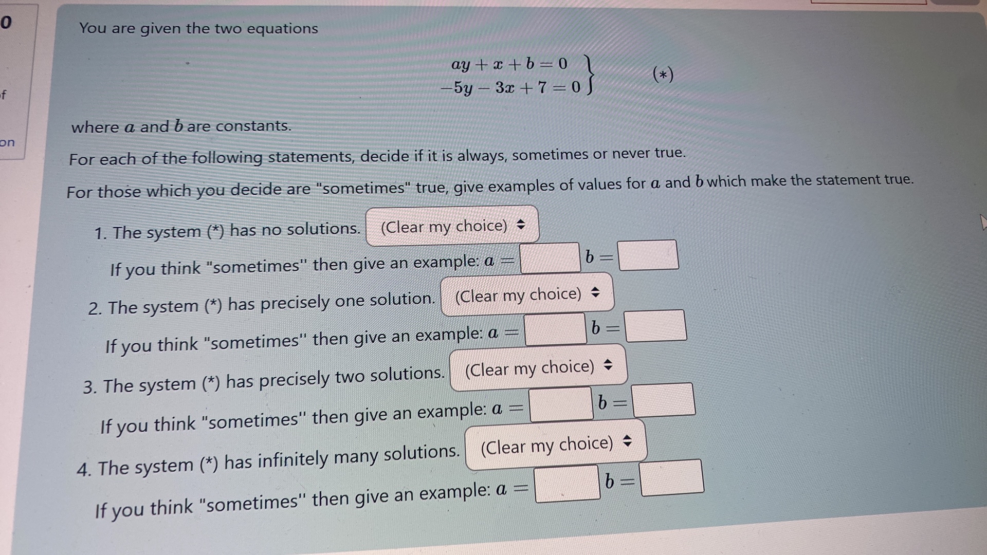 You are given the two equations

    .
        a y+x+b=0 
        
        -5 y-3 x+7=0
    }

where a and b are constants.
For each of the following statements, decide if it is always, sometimes or never true.
For those which you decide are "sometimes" true, give examples of values for a and b which make the statement true.
1. The system (*) has no solutions.

(Clear my choice)

If you think "sometimes" then give an example: a= ? b= ?
2. The system (*) has precisely one solution. (Clear my choice)

If you think "sometimes" then give an example: a= ? b= ?
3. The system (*) has precisely two solutions. (Clear my choice)

If you think "sometimes" then give an example: a= ? b= ?
4. The system (*) has infinitely many solutions. ? (Clear my choice)

If you think "sometimes" then give an example: a= ? b= ?