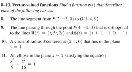 8-13. Vector-valued functions Find a function ( mathbfr(t) ) that describes each of the following curves.
8. The line segment from ( P(2,-3,0) ) to ( Q(1,4,9) )
9. The line passing through the point ( P(4,-2,3) ) that is orthogonal to the lines ( mathbfR(t)=langle t, 5 t, 2 tangle ) and ( mathbfS(t)=langle t+1,-1,3 t-1angle )
10. A circle of radius 3 centered at ( (2,1,0) ) that lies in the plane ( y=1 )
11. An ellipse in the plane ( x=2 ) satisfying the equation ( fracy^29+fracz^216=1 )