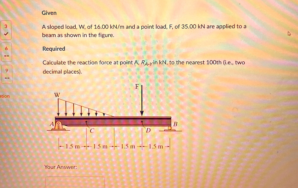 Given Load Given A sloped load, W, of 16.00 kN/m and a point load, F, of 35.00 kN ...