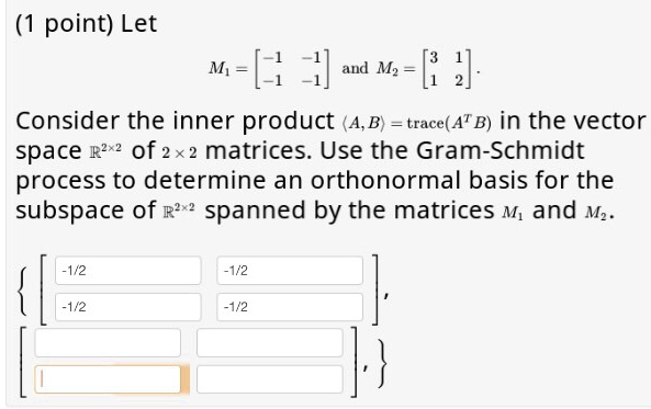 Let M1 = eginbmatrix -1     -1  -1     -1 endbmatrix and M2 = eginbmatrix 3     1  1     2 endbmatrix. Consider the inner product langle A, B angle = 	exttrace(A^T B) in the vector space mathbbR^2 	imes 2 of 2 	imes 2 matrices. Use the Gram-Schmidt process to determine an orthonormal basis for the subspace of mathbbR^2 	imes 2 spanned by the matrices M1 and M2. left eginbmatrix -1/2     -1/2  -1/2     -1/2 endbmatrix, eginbmatrix        endbmatrix ight
