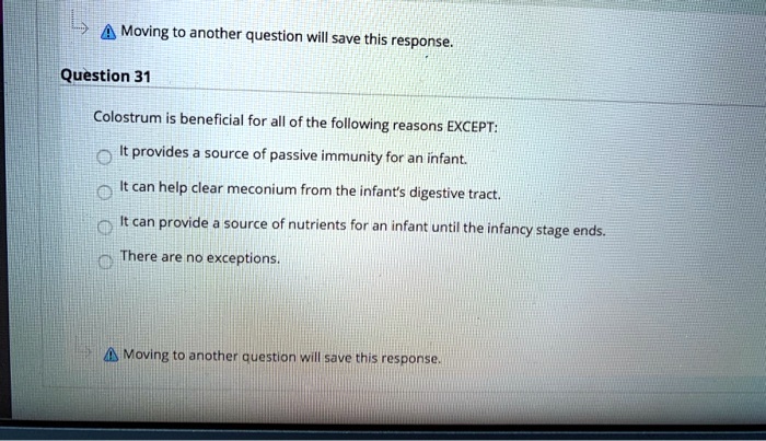 Question 31
Colostrum is beneficial for all of the following reasons EXCEPT:
It provides a source of passive immunity for an infant.
It can help clear meconium from the infant's digestive tract.
It can provide a source of nutrients for an infant until the infancy stage ends.
There are no exceptions.