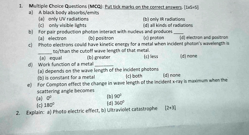 1. Multiple Choice Questions (MCQ): Put tick marks on the correct answers. [1x5=5]
a) A black body absorbs/emits
(a) only UV radiations
(c) only visible lights
(b) only IR radiations
(d) all kinds of radiations
b) For pair production photon interact with nucleus and produces
(a) electron
(b) positron
(c) proton
(d) electron and positron
c) Photo electrons could have kinetic energy for a metal when incident photon's wavelength is
 to/than the cutoff wave length of that metal.
(a) equal
(b) greater
(c) less
(d) none
d) Work function of a metal 
(a) depends on the wave length of the incident photons
(b) is constant for a metal
(c) both
(d) none
e) For Compton effect the change in wave length of the incident x-ray is maximum when the
scattering angle becomes
(a) 0°
(c) 180°
(b) 90°
(d) 360°
2. Explain: a) Photo electric effect, b) Ultraviolet catastrophe [2+3]