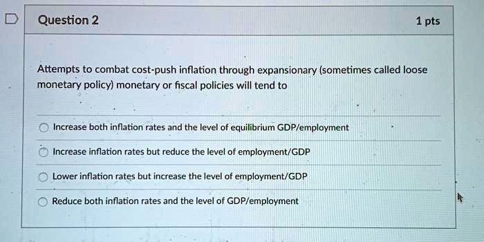 Attempts to combat cost-push inflation through expansionary (sometimes called loose monetary policy) monetary or fiscal policies will tend to

Increase both inflation rates and the level of equilibrium GDP/employment
Increase inflation rates but reduce the level of employment/GDP
Lower inflation rates but increase the level of employment/GDP
Reduce both inflation rates and the level of GDP/employment