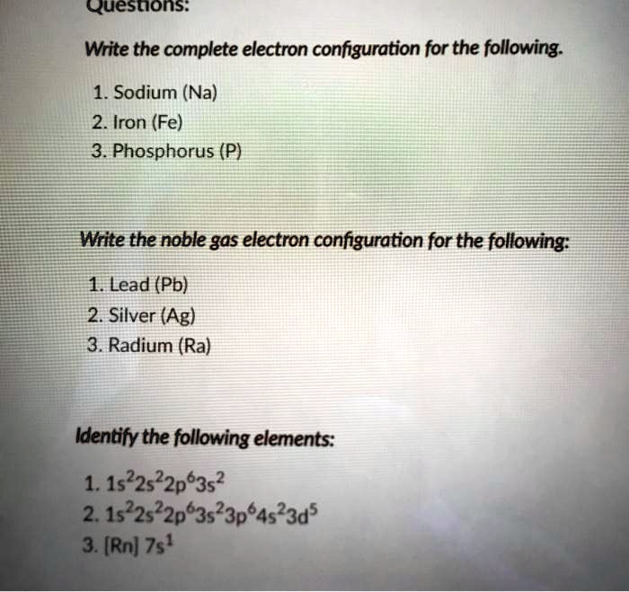 Questions:

Write the complete electron configuration for the following.

1. Sodium (Na)
2. Iron (Fe)
3. Phosphorus (P)

Write the noble gas electron configuration for the following:

1. Lead (Pb)
2. Silver (Ag)
3. Radium (Ra)

Identify the following elements:

1. 1s²2s²2p?3s²
2. 1s²2s²2p?3s²3p?4s²3d?
3. [Rn] 7s¹