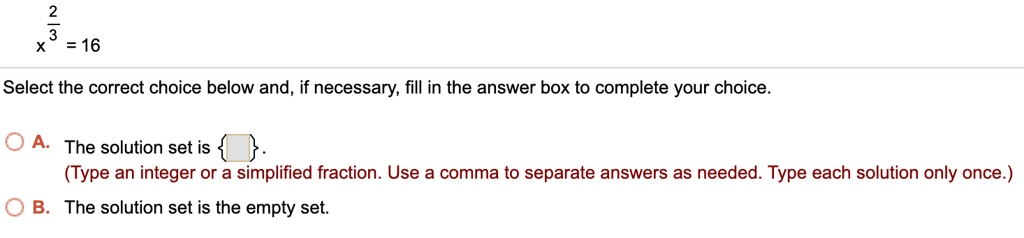 x^(2/3) = 16
Select the correct choice below and, if necessary, fill in the answer box to complete your choice.
A. The solution set is  .
(Type an integer or a simplified fraction. Use a comma to separate answers as needed. Type each solution only once.)
B. The solution set is the empty set.