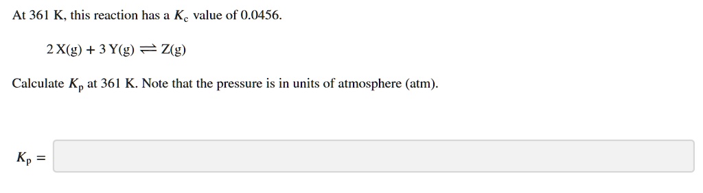 At 361 K, this reaction has a Kc value of 0.0456.
(2X(g) + 3Y(g) ightleftharpoons Z(g))
Calculate Kp at 361 K. Note that the pressure is in units of atmosphere (atm).
Kp =