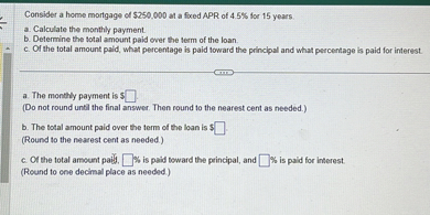 Consider a home mortgage of 250,000 at a fixed APR of 4.5% for 15 years.
a. Calculate the monthly payment.
b. Determine the total amount paid over the term of the loan.
c. Of the total amount paid, what percentage is paid toward the principal and what percentage is paid for interest.

a. The monthly payment is ? .
(Do not round until the final answer. Then round to the nearest cent as needed.)

b. The total amount paid over the term of the loan is ? .
(Round to the nearest cent as needed.)

c. Of the total amount paid, ? % is paid toward the principal, and ? % is paid for interest.
(Round to one decimal place as needed.)