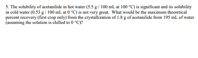 5. The solubility of acetanilide in hot water (5.5 g / 100 mL at 100 °C) is significant and its solubility in cold water (0.53 g / 100 mL at 0 °C) is not very great. What would be the maximum theoretical percent recovery (first crop only) from the crystallization of 1.8 g of acetanilide from 195 mL of water (assuming the solution is chilled to 0 °C)?