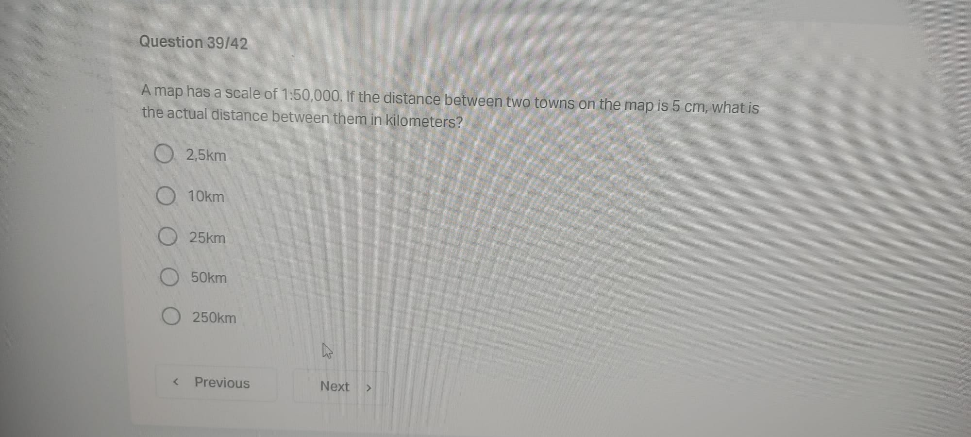 A map has a scale of 1:50,000. If the distance between two towns on the map is 5 cm, what is the actual distance between them in kilometers?

2,5km
10km
25km
50km
250km