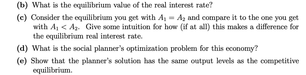 (b) What is the equilibrium value of the real interest rate?
(c) Consider the equilibrium you get with A1 = A2 and compare it to the one you get with A1 < A2. Give some intuition for how (if at all) this makes a difference for the equilibrium real interest rate.
(d) What is the social planner's optimization problem for this economy?
(e) Show that the planner's solution has the same output levels as the competitive equilibrium.