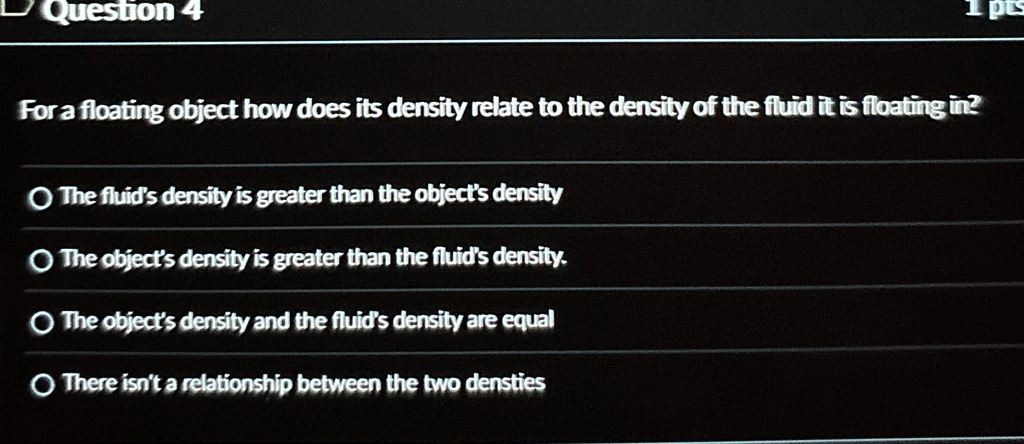 Question 4
For a floating object how does its density relate to the density of the fluid it is floating in?
The fluid's density is greater than the object's density
The object's density is greater than the fluid's density.
The object's density and the fluid's density are equal
There isn't a relationship between the two densities