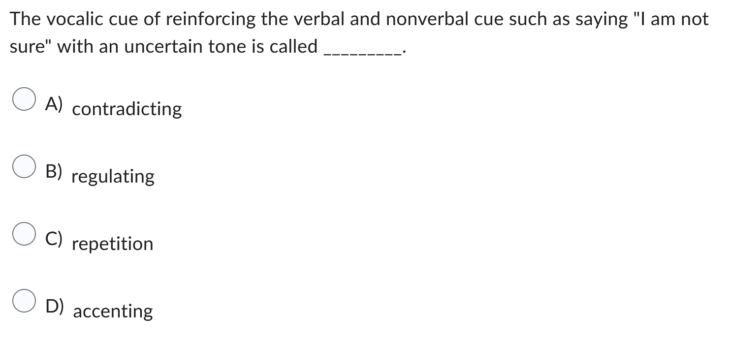 The vocalic cue of reinforcing the verbal and nonverbal cue such as saying "I am not sure" with an uncertain tone is called .

A) contradicting
B) regulating
C) repetition
D) accenting
