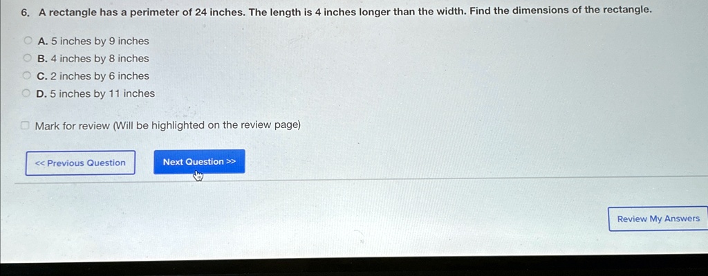 6. A rectangle has a perimeter of 24 inches. The length is 4 inches longer than the width. Find the dimensions of the rectangle.
A. 5 inches by 9 inches
B. 4 inches by 8 inches
C. 2 inches by 6 inches
D. 5 inches by 11 inches
Mark for review (Will be highlighted on the review page)