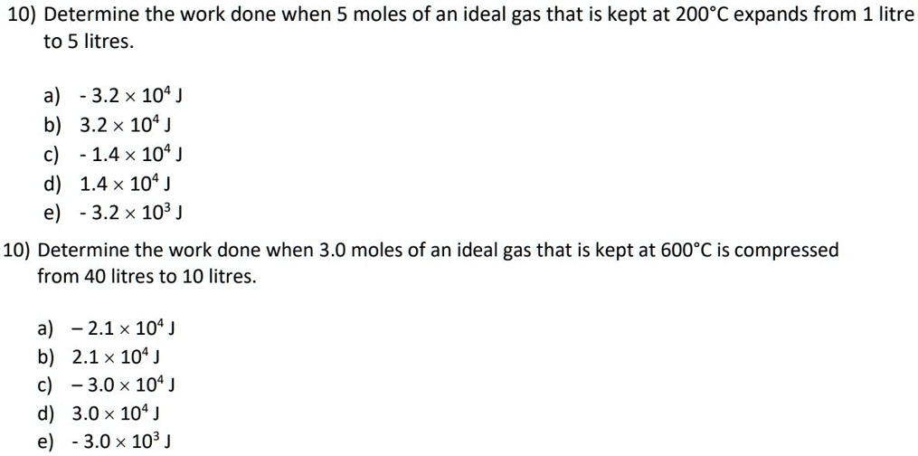 10) Determine the work done when 5 moles of an ideal gas that is kept at 200°C expands from 1 litre to 5 litres.

a) - 3.2 × 10? J
b) 3.2 × 10? J
c) - 1.4 × 10? J
d) 1.4 × 10? J
e) - 3.2 × 10³ J

10) Determine the work done when 3.0 moles of an ideal gas that is kept at 600°C is compressed from 40 litres to 10 litres.

a) – 2.1 × 10? J
b) 2.1 × 10? J
c) – 3.0 × 10? J
d) 3.0 × 10? J
e) - 3.0 × 10³ J