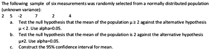 The following sample of six measurements was randomly selected from a normally distributed population (unknown variance):
2 5 -2 7 2 4
a. Test the null hypothesis that the mean of the population ? ? 2 against the alternative hypothesis ? < 2. Use alpha=0.05.
b. Test the null hypothesis that the mean of the population is 2 against the alternative hypothesis ??2. Use alpha=0.05.
c. Construct the 95% confidence interval for mean.