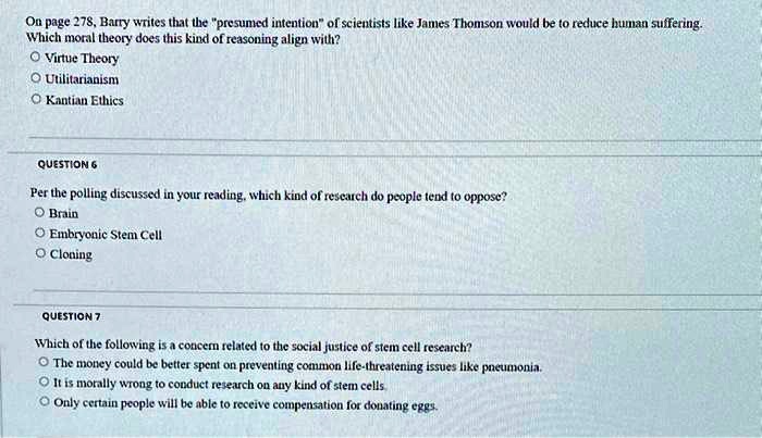On page 278, Barry writes that the "presumed intention" of scientists like James Thomson would be to reduce human suffering.
Which moral theory does this kind of reasoning align with?
Virtue Theory
Utilitarianism
Kantian Ethics
QUESTION 6
Per the polling discussed in your reading, which kind of research do people tend to oppose?
Brain
Embryonic Stem Cell
Cloning
QUESTION 7
Which of the following is a concern related to the social justice of stem cell research?
The money could be better spent on preventing common life-threatening issues like pneumonia.
It is morally wrong to conduct research on any kind of stem cells.
Only certain people will be able to receive compensation for donating eggs.