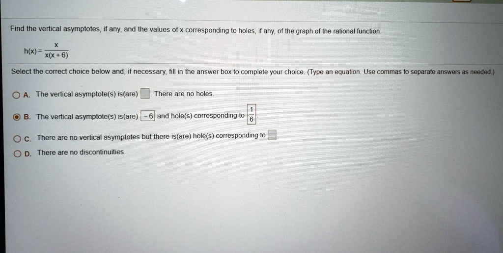 Find the vertical asymptotes, if any, and the values of x corresponding to holes, if any, of the graph of the rational function.
h(x) = x / (x(x + 6))
Select the correct choice below and, if necessary, fill in the answer box to complete your choice. (Type an equation. Use commas to separate answers as needed.)
A. The vertical asymptote(s) is(are) . There are no holes.
B. The vertical asymptote(s) is(are) -6 and hole(s) corresponding to 1/6
C. There are no vertical asymptotes but there is(are) hole(s) corresponding to
D. There are no discontinuities.
