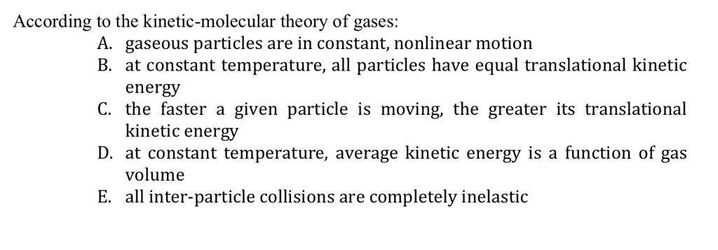 According to the kinetic-molecular theory of gases:
A. gaseous particles are in constant, nonlinear motion
B. at constant temperature, all particles have equal translational kinetic
energy
C. the faster a given particle is moving, the greater its translational
kinetic energy
D. at constant temperature, average kinetic energy is a function of gas
volume
E. all inter-particle collisions are completely inelastic