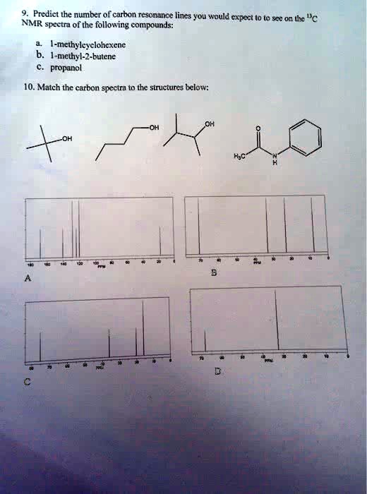 9. Predict the number of carbon resonance lines you would expect to to see on the ^13C
NMR spectra of the following compounds:
a. 1-methylcyclohexene
b. 1-methyl-2-butene
c. propanol
10. Match the carbon spectra to the structures below:
OH
OH
-OH
B
A
C
D
H?C