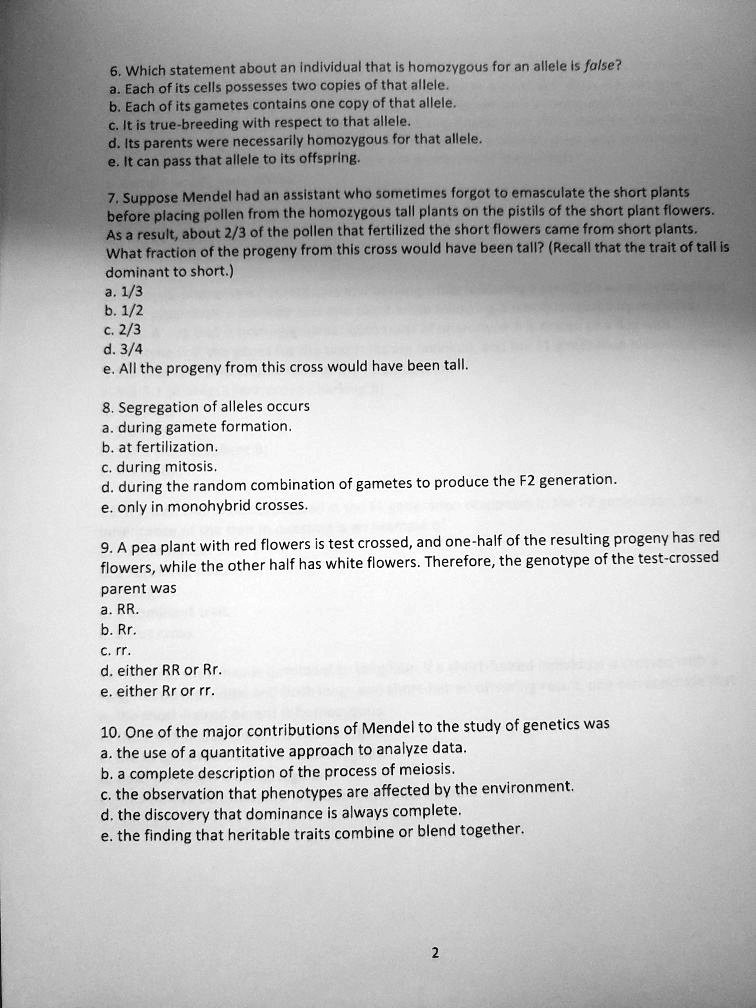 6. Which statement about an individual that is homozygous for an allele is false?
a. Each of its cells possesses two copies of that allele.
b. Each of its gametes contains one copy of that allele.
c. It is true-breeding with respect to that allele.
d. Its parents were necessarily homozygous for that allele.
e. It can pass that allele to its offspring.
7. Suppose Mendel had an assistant who sometimes forgot to emasculate the short plants
before placing pollen from the homozygous tall plants on the pistils of the short plant flowers.
As a result, about 2/3 of the pollen that fertilized the short flowers came from short plants.
What fraction of the progeny from this cross would have been tall? (Recall that the trait of tall is
dominant to short.)
a. 1/3
b. 1/2
c. 2/3
d. 3/4
e. All the progeny from this cross would have been tall.
8. Segregation of alleles occurs
a. during gamete formation.
b. at fertilization.
c. during mitosis.
d. during the random combination of gametes to produce the F2 generation.
e. only in monohybrid crosses.
9. A pea plant with red flowers is test crossed, and one-half of the resulting progeny has red
flowers, while the other half has white flowers. Therefore, the genotype of the test-crossed
parent was
a. RR.
b. Rr.
c. rr.
d. either RR or Rr.
e. either Rr or rr.
10. One of the major contributions of Mendel to the study of genetics was
a. the use of a quantitative approach to analyze data.
b. a complete description of the process of meiosis.
c. the observation that phenotypes are affected by the environment.
d. the discovery that dominance is always complete.
e. the finding that heritable traits combine or blend together.