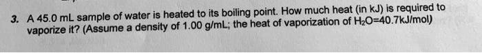3. A 45.0 mL sample of water is heated to its boiling point. How much heat (in kJ) is required to vaporize it? (Assume a density of 1.00 g/mL; the heat of vaporization of H2O=40.7kJ/mol)