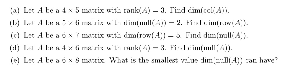(a) Let A be a 4    times; 5 matrix with rank(A) = 3. Find dim(col(A)).
(b) Let A be a 5    times; 6 matrix with dim(null(A)) = 2. Find dim(row(A)).
(c) Let A be a 6    times; 7 matrix with dim(row(A)) = 5. Find dim(null(A)).
(d) Let A be a 4    times; 6 matrix with rank(A) = 3. Find dim(null(A)).
(e) Let A be a 6    times; 8 matrix. What is the smallest value dim(null(A)) can have?