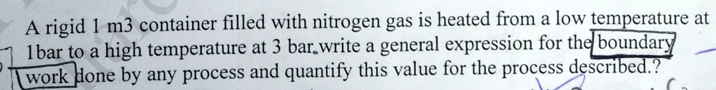 A rigid 1 m^3 container filled with nitrogen gas is heated from a low temperature at 1 bar to a high temperature at 3 bar. Write a general expression for the boundary work done by any process and quantify this value for the process described?