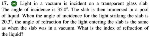 17. Light in a vacuum is incident on a transparent glass slab.
The angle of incidence is 35.0°. The slab is then immersed in a pool
of liquid. When the angle of incidence for the light striking the slab is
20.3°, the angle of refraction for the light entering the slab is the same
as when the slab was in a vacuum. What is the index of refraction of
the liquid?