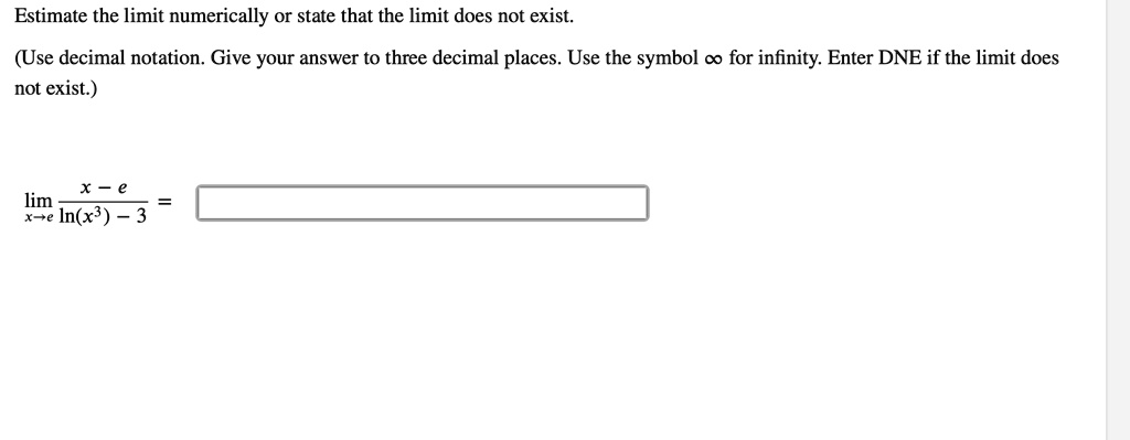 Estimate the limit numerically or state that the limit does not exist.
(Use decimal notation. Give your answer to three decimal places. Use the symbol ? for infinity. Enter DNE if the limit does not exist.)
limx	o e fracx - eln(x^3) - 3 =