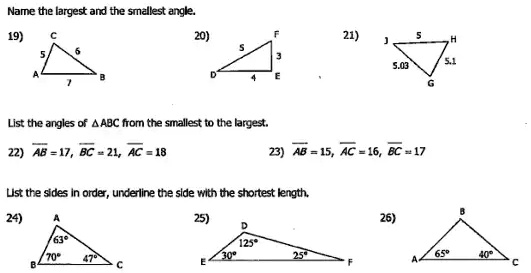 Name the largest and the smallest angle.
19)
C
5 6
A 7 B
20)
F
5 3
D 4 E
21)
5
J H
5.03 5.1
G
List the angles of ?ABC from the smallest to the largest.
22) AB = 17, BC = 21, AC = 18
23) AB = 15, AC = 16, BC = 17
List the sides in order, underline the side with the shortest length.
24)
A
63°
70° 47°
B C
25)
D
125°
30° 25°
E F
26)
B
65° 40°
A C